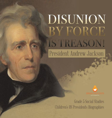 Disunion By Force Is Treason!: President Andrew Jackson Grade 5 Social Studies Children's Us Presidents Biographies