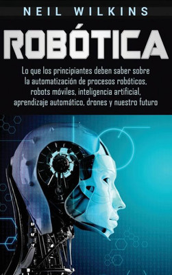 Robótica: Lo Que Los Principiantes Deben Saber Sobre La Automatización De Procesos Robóticos, Robots Móviles, Inteligencia Artificial, Aprendizaje Automático, Drones Y Nuestro Futuro (Spanish Edition)