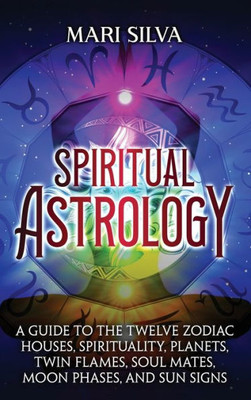 Spiritual Astrology: A Guide To The Twelve Zodiac Houses, Spirituality, Planets, Twin Flames, Soul Mates, Moon Phases, And Sun Signs