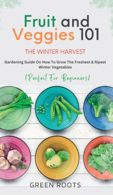 Fruit & Veggies 101 - The Winter Harvest: Gardening Guide On How To Grow The Freshest & Ripest Winter Vegetables (Perfect For Beginners)