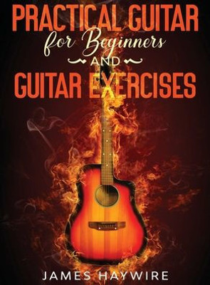 Practical Guitar For Beginners And Guitar Exercises: How To Teach Yourself To Play Your First Songs In 7 Days Or Less Including 70+ Tips And Exercises To Accelerate Your Learning