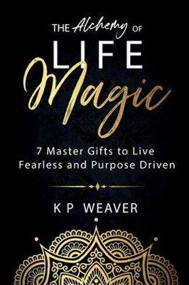 The Alchemy Of Life Magic: 7 Master Gifts To Live Fearless And Purpose Driven