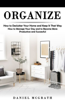 Organize: How To Declutter Your Home And Keep It That Way (How To Manage Your Day And To Become More Productive And Successful)