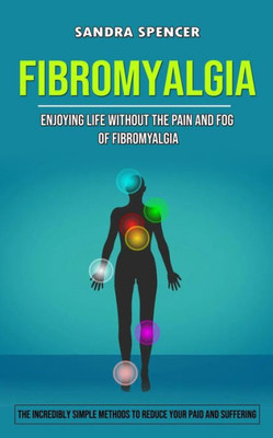 Fibromyalgia: Enjoying Life Without The Pain And Fog Of Fibromyalgia (The Incredibly Simple Methods To Reduce Your Paid And Suffering)
