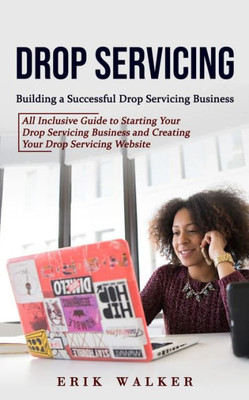 Drop Servicing: Building A Successful Drop Servicing Business (All Inclusive Guide To Starting Your Drop Servicing Business And Creating Your Drop Servicing Website)