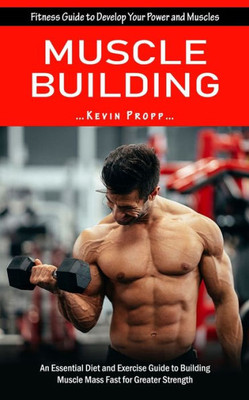 Muscle Building: Fitness Guide To Develop Your Power And Muscles (An Essential Diet And Exercise Guide To Building Muscle Mass Fast For Greater Strength)