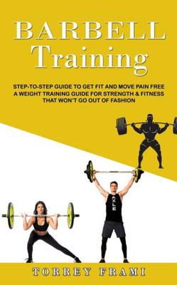 Barbell Training: Step-To-Step Guide To Get Fit And Move Pain Free ( A Weight Training Guide For Strength & Fitness That Won'T Go Out Of Fashion)