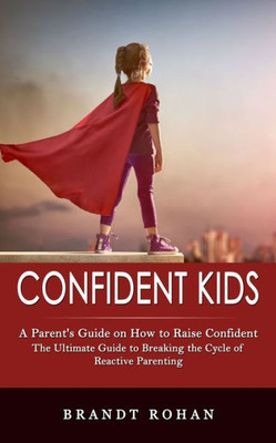 Confident Kids: A Parent's Guide On How To Raise Confident (The Ultimate Guide To Breaking The Cycle Of Reactive Parenting)