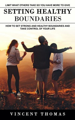 Setting Healthy Boundaries: Limit What Others Take So You Have More To Give (How To Set Strong And Healthy Boundaries And Take Control Of Your Life)