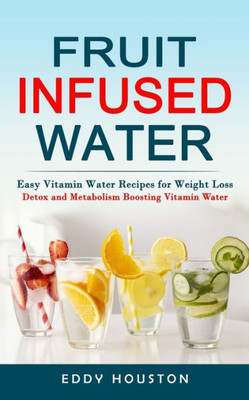 Fruit Infused Water: Easy Vitamin Water Recipes For Weight Loss (Detox And Metabolism Boosting Vitamin Water)