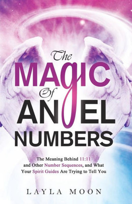 The Magic Of Angel Numbers: Meanings Behind 11:11 And Other Number Sequences, And What Your Spirit Guides Are Trying To Tell You