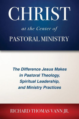 Christ At The Center Of Pastoral Ministry: The Difference Jesus Makes In Pastoral Theology, Spiritual Leadership, And Ministry Practices