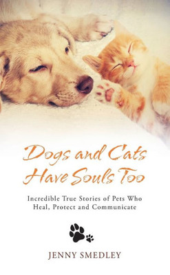 Dogs And Cats Have Souls Too: Incredible True Stories Of Pets Who Heal, Protect And Communicate