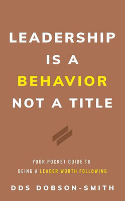 Leadership Is A Behavior Not A Title: Your Pocket Guide To Being A Leader Worth Following