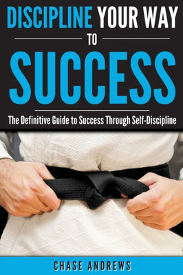 Discipline Your Way To Success: The Definitive Guide To Success Through Self-Discipline: Why Self-Discipline Is Crucial To Your Success Story And How ... (Your Path To Success: A Five Part Series)