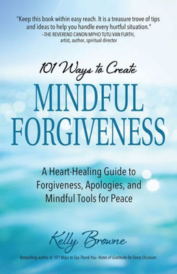 101 Ways To Create Mindful Forgiveness: A Heart-Healing Guide To Forgiveness, Apologies, And Mindful Tools For Peace