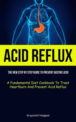 Acid Reflux: The New Step By Step Guide To Prevent Gastric Acid (A Fundamental Diet Cookbook To Treat Heartburn And Prevent Acid Reflux)