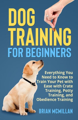 Dog Training For Beginners: Everything You Need To Know To Train Your Pet With Easy With Crate Training, Potty Training, And Obedience Training