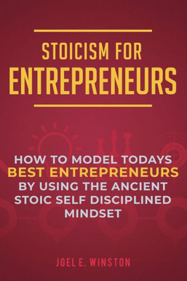 Stoicism For Entrepreneurs: How To Model Todays Best Entrepreneurs By Using The Ancient Stoic Self Disciplined Mindset