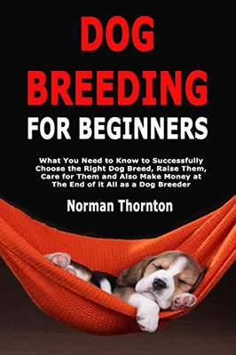 Dog Breeding for Beginners: What You Need to Know to Successfully Choose the Right Dog Breed, Raise Them, Care for Them and Also Make Money at The End of it All as a Dog Breeder
