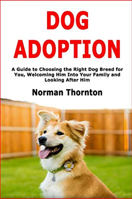 Dog Adoption: A Guide to Choosing the Right Dog Breed for You, Welcoming Him Into Your Family and Looking After Him