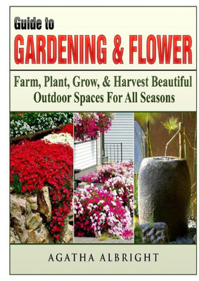 Guide To Gardening & Flowers: Farm, Plant, Grow, & Harvest Beautiful Outdoor Spaces For All Seasons