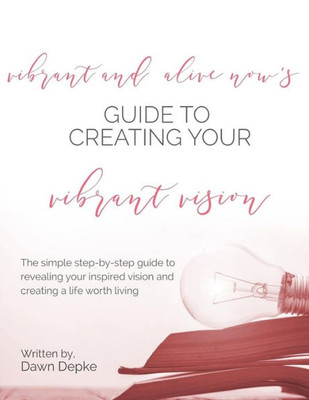 Vibrant And Alive Now's Guide To Creating Your Vibrant Vision: The Simple Step-By-Step Guide To Revealing Your Inspired Vision And Creating A Life Worth Living.