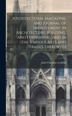 Architectural Magazine, And Journal Of Improvement In Architecture, Building, And Furnishing, And In The Various Arts And Trades Therewith; Volume 3