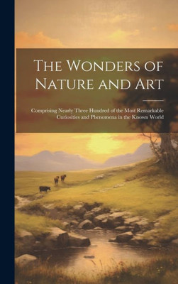 The Wonders Of Nature And Art: Comprising Nearly Three Hundred Of The Most Remarkable Curiosities And Phenomena In The Known World