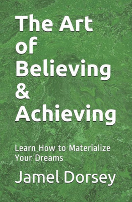 The Art Of Believing & Achieving: Learn How To Materialize Your Dreams