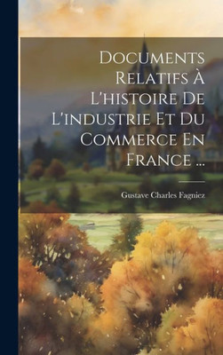 Documents Relatifs À L'Histoire De L'Industrie Et Du Commerce En France ... (French Edition)