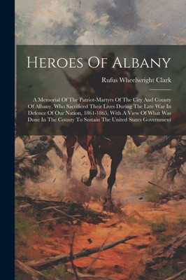 Heroes Of Albany: A Memorial Of The Patriot-Martyrs Of The City And County Of Albany, Who Sacrificed Their Lives During The Late War In Defence Of Our ... To Sustain The United States Government