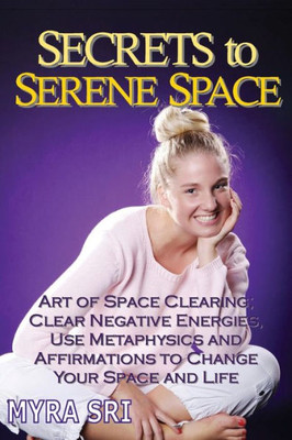 Secrets To Serene Space: The Art Of Space Clearing; Clear Negative Energies, Use Metaphysics And Affirmations To Change Your Space And Life. (Energy Healing Secrets)