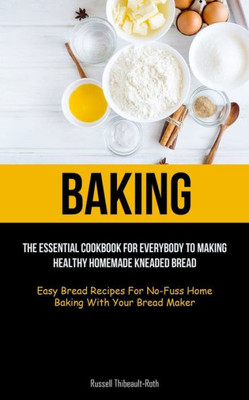 Baking: The Essential Cookbook For Everybody To Making Healthy Homemade Kneaded Bread (Easy Bread Recipes For No-Fuss Home Baking With Your Bread Maker)
