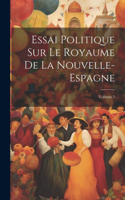 Essai Politique Sur Le Royaume De La Nouvelle-Espagne; Volume 5 (French Edition)