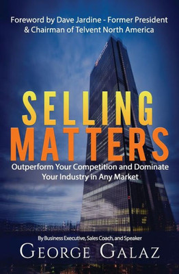 Selling Matters: Outperform Your Competition And Dominate Your Industry In Any Market