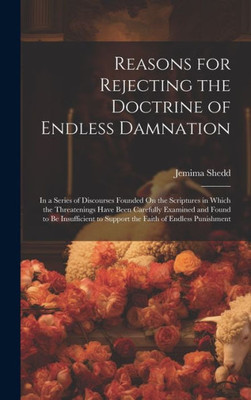 Reasons For Rejecting The Doctrine Of Endless Damnation: In A Series Of Discourses Founded On The Scriptures In Which The Threatenings Have Been ... To Support The Faith Of Endless Punishment