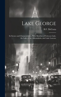 Lake George: Its Scenes And Characteristics, With Sketches Of Schroon Lake, The Lake Of The Adirondacks, And Lake Luzerne