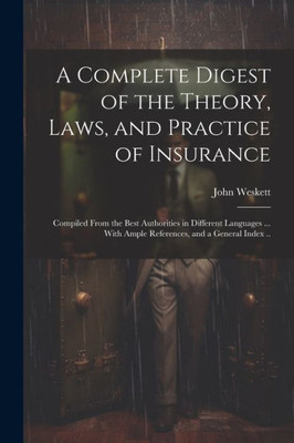 A Complete Digest Of The Theory, Laws, And Practice Of Insurance; Compiled From The Best Authorities In Different Languages ... With Ample References, And A General Index ..