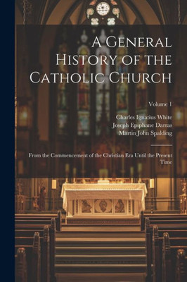 A General History Of The Catholic Church: From The Commencement Of The Christian Era Until The Present Time; Volume 1