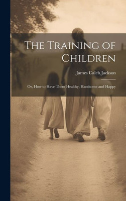 The Training Of Children: Or, How To Have Them Healthy, Handsome And Happy