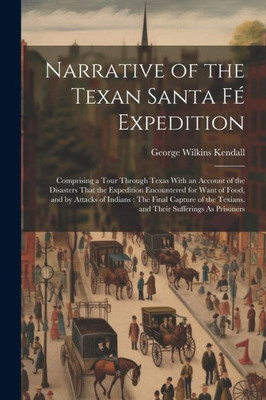 Narrative Of The Texan Santa Fé Expedition: Comprising A Tour Through Texas With An Account Of The Disasters That The Expedition Encountered For Want ... Texians, And Their Sufferings As Prisoners
