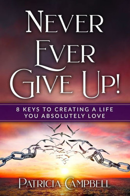 Never Ever Give Up!: 8 Keys To Creating A Life You Absolutely Love