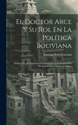 El Doctor Arce Y Su Rol En La Política Boliviana: Exámen De Sus Opiniones Concernientes Á La Celebración De La Paz Entre Bolivia Y Chile... (Spanish Edition)