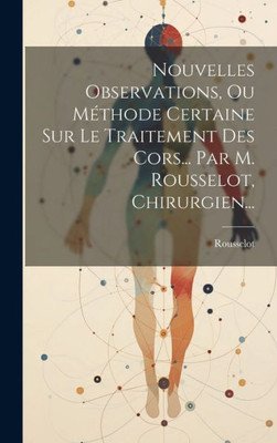 Nouvelles Observations, Ou Méthode Certaine Sur Le Traitement Des Cors... Par M. Rousselot, Chirurgien... (French Edition)
