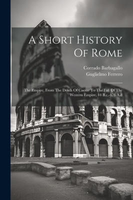 A Short History Of Rome: The Empire, From The Death Of Caesar To The Fall Of The Western Empire, 44 B.C.-476 A.D