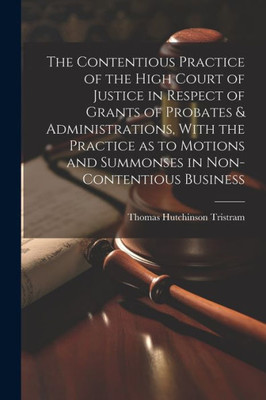 The Contentious Practice Of The High Court Of Justice In Respect Of Grants Of Probates & Administrations, With The Practice As To Motions And Summonses In Non-Contentious Business