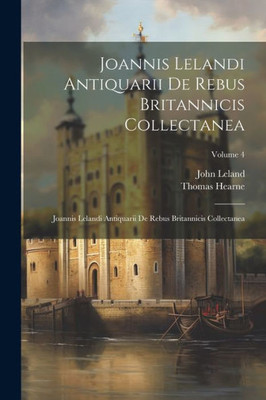Joannis Lelandi Antiquarii De Rebus Britannicis Collectanea: Joannis Lelandi Antiquarii De Rebus Britannicis Collectanea; Volume 4 (Latin Edition)