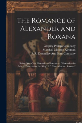 The Romance Of Alexander And Roxana: Being One Of The Alexandrian Romances, "Alexander The Prince," "Alexander The King" & " Alexander And Roxana"