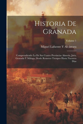 Historia De Granada: Comprendiendo La De Sus Cuatro Provincias Almería, Jaén, Granada Y Málaga, Desde Remotos Tiempos Hasta Nuestros Días; Volume 1 (Spanish Edition)